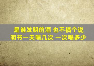 是谁发明的酒 也不搞个说明书一天喝几次 一次喝多少